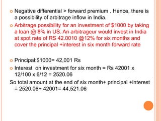  Negative differential > forward premium . Hence, there is 
a possibility of arbitrage inflow in India. 
 Arbitrage possibility for an investment of $1000 by taking 
a loan @ 8% in US. An arbitrageur would invest in India 
at spot rate of RS 42.0010 @12% for six months and 
cover the principal +interest in six month forward rate 
 Principal:$1000= 42,001 Rs 
 Interest on investment for six month = Rs 42001 x 
12/100 x 6/12 = 2520.06 
So total amount at the end of six month+ principal +interest 
= 2520.06+ 42001= 44,521.06 
 