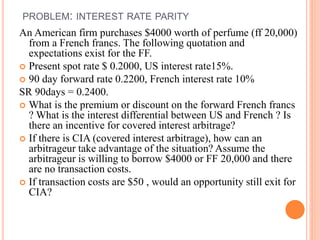 PROBLEM: INTEREST RATE PARITY 
An American firm purchases $4000 worth of perfume (ff 20,000) 
from a French francs. The following quotation and 
expectations exist for the FF. 
 Present spot rate $ 0.2000, US interest rate15%. 
 90 day forward rate 0.2200, French interest rate 10% 
SR 90days = 0.2400. 
 What is the premium or discount on the forward French francs 
? What is the interest differential between US and French ? Is 
there an incentive for covered interest arbitrage? 
 If there is CIA (covered interest arbitrage), how can an 
arbitrageur take advantage of the situation? Assume the 
arbitrageur is willing to borrow $4000 or FF 20,000 and there 
are no transaction costs. 
 If transaction costs are $50 , would an opportunity still exit for 
CIA? 
 