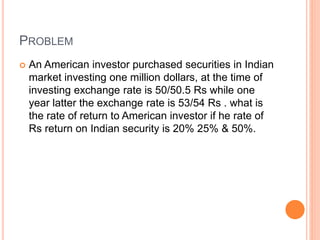 PROBLEM 
 An American investor purchased securities in Indian 
market investing one million dollars, at the time of 
investing exchange rate is 50/50.5 Rs while one 
year latter the exchange rate is 53/54 Rs . what is 
the rate of return to American investor if he rate of 
Rs return on Indian security is 20% 25% & 50%. 
 