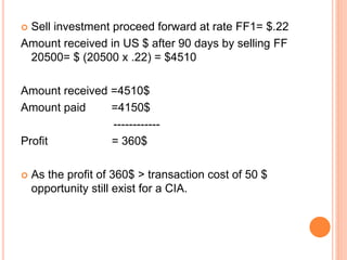  Sell investment proceed forward at rate FF1= $.22 
Amount received in US $ after 90 days by selling FF 
20500= $ (20500 x .22) = $4510 
Amount received =4510$ 
Amount paid =4150$ 
------------ 
Profit = 360$ 
 As the profit of 360$ > transaction cost of 50 $ 
opportunity still exist for a CIA. 
 