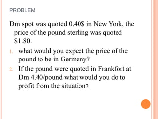 PROBLEM 
Dm spot was quoted 0.40$ in New York, the 
price of the pound sterling was quoted 
$1.80. 
1. what would you expect the price of the 
pound to be in Germany? 
2. If the pound were quoted in Frankfort at 
Dm 4.40/pound what would you do to 
profit from the situation? 
 