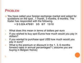PROBLEM 
 You have called your foreign exchange market and asked for 
quotations on the spot , 1 month, 3 months, 6 months. The 
trader has responded with the following. 
= $ 0.024.479/81 3/5 8/7 13/10 
1. What does this mean in terms of dollars per euro 
2. If you wished to buy spot Euros how much would you pay in 
dollars? 
3. If you wanted to purchase spot US$ how much would you 
pay in euro? 
4. What is the premium or discount in the 1, 3, 6 months 
forward rates in annual percentages? ( assume you are 
buying in Belgian francs) 
5. 
 