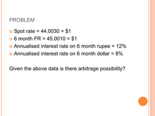 PROBLEM 
 Spot rate = 44.0030 = $1 
 6 month FR = 45.0010 = $1 
 Annualised interest rate on 6 month rupee = 12% 
 Annualised interest rate on 6 month dollar = 8% 
Given the above data is there arbitrage possibility? 
 