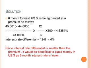 SOLUTION 
 6 month forward US $ is being quoted at a 
premium as follows 
45.0010- 44.0030 12 
------------------------- X ------ X100 = 4.5361% 
44.0030 6 
Interest rate differential = 12-8 = 4% 
Since interest rate differential is smaller than the 
premium , it would be beneficial to place money in 
US $ as 6 month interest rate is lower . 
 