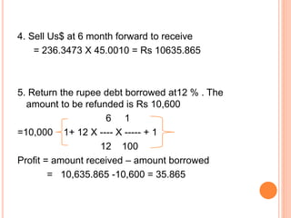 4. Sell Us$ at 6 month forward to receive 
= 236.3473 X 45.0010 = Rs 10635.865 
5. Return the rupee debt borrowed at12 % . The 
amount to be refunded is Rs 10,600 
6 1 
=10,000 1+ 12 X ---- X ----- + 1 
12 100 
Profit = amount received – amount borrowed 
= 10,635.865 -10,600 = 35.865 
 
