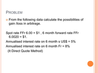 PROBLEM 
 From the following data calculate the possibilities of 
gain /loss in arbitrage. 
Spot rate FFr 6.00 = $1 , 6 month forward rate FFr 
6.0020 = $1. 
Annualised interest rate on 6 month s US$ = 5% 
Annualised interest rate on 6 month Fr = 8% 
(It Direct Quote Method) 
 