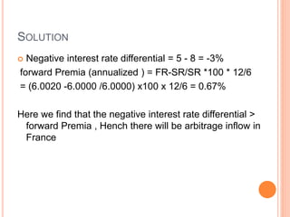 SOLUTION 
 Negative interest rate differential = 5 - 8 = -3% 
forward Premia (annualized ) = FR-SR/SR *100 * 12/6 
= (6.0020 -6.0000 /6.0000) x100 x 12/6 = 0.67% 
Here we find that the negative interest rate differential > 
forward Premia , Hench there will be arbitrage inflow in 
France 
 