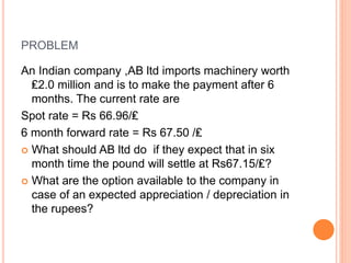 PROBLEM 
An Indian company ,AB ltd imports machinery worth 
₤2.0 million and is to make the payment after 6 
months. The current rate are 
Spot rate = Rs 66.96/₤ 
6 month forward rate = Rs 67.50 /₤ 
 What should AB ltd do if they expect that in six 
month time the pound will settle at Rs67.15/₤? 
 What are the option available to the company in 
case of an expected appreciation / depreciation in 
the rupees? 
 