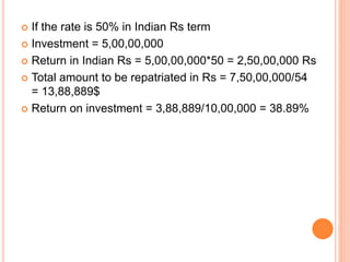  If the rate is 50% in Indian Rs term 
 Investment = 5,00,00,000 
 Return in Indian Rs = 5,00,00,000*50 = 2,50,00,000 Rs 
 Total amount to be repatriated in Rs = 7,50,00,000/54 
= 13,88,889$ 
 Return on investment = 3,88,889/10,00,000 = 38.89% 
 