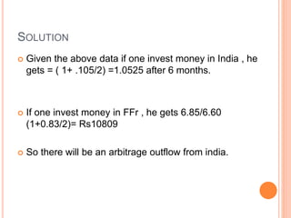 SOLUTION 
 Given the above data if one invest money in India , he 
gets = ( 1+ .105/2) =1.0525 after 6 months. 
 If one invest money in FFr , he gets 6.85/6.60 
(1+0.83/2)= Rs10809 
 So there will be an arbitrage outflow from india. 
 