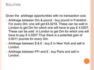 SOLUTION 
Given the arbitrage opportunities with no transaction cost. 
 Arbitrage between Dm & pound : buy pound in Frankfort . 
For every Dm, one will get ₤4.0218. These can be sold in 
London to get Dm for which one will have to pay ₤ 4.0207. 
These can be sold in London to get Dm for which one will 
have to pay ₤ 4.0207.Thus there is a potential gain of 
0.0011 pounds for every Dm. 
 Arbitrage between $ & ₤ : buy ₤ in New York and sell in 
London. 
 Arbitrage between FFr and ₤ : buy Paris and sell in 
London. 
 