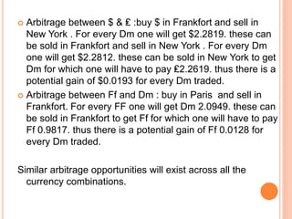  Arbitrage between $ & ₤ :buy $ in Frankfort and sell in 
New York . For every Dm one will get $2.2819. these can 
be sold in Frankfort and sell in New York . For every Dm 
one will get $2.2812. these can be sold in New York to get 
Dm for which one will have to pay ₤2.2619. thus there is a 
potential gain of $0.0193 for every Dm traded. 
 Arbitrage between Ff and Dm : buy in Paris and sell in 
Frankfort. For every FF one will get Dm 2.0949. these can 
be sold in Frankfort to get Ff for which one will have to pay 
Ff 0.9817. thus there is a potential gain of Ff 0.0128 for 
every Dm traded. 
Similar arbitrage opportunities will exist across all the 
currency combinations. 
 