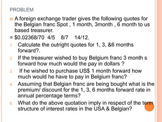 PROBLEM 
 A foreign exchange trader gives the following quotes for 
the Belgian franc Spot , 1 month, 3month , 6 month to us 
based treasurer. 
= $0.02368/70 4/5 8/7 14/12. 
1. Calculate the outright quotes for 1, 3, &6 months 
forward?. 
2. If the treasurer wished to buy Belgium franc 3 month s 
forward how much would the pay in dollars ? 
3. If he wished to purchase US$ 1 month forward how 
much would he have to pay in Belgium franc? 
4. Assuming that Belgian franc are being bought what is the 
premium/ discount for the 1, 3, 6 months forward rate in 
annual percentage terms? 
5. What do the above quotation imply in respect of the term 
structure of interest rates in the USA & Belgian? 
 