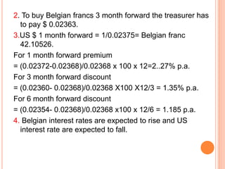 2. To buy Belgian francs 3 month forward the treasurer has 
to pay $ 0.02363. 
3.US $ 1 month forward = 1/0.02375= Belgian franc 
42.10526. 
For 1 month forward premium 
= (0.02372-0.02368)/0.02368 x 100 x 12=2..27% p.a. 
For 3 month forward discount 
= (0.02360- 0.02368)/0.02368 X100 X12/3 = 1.35% p.a. 
For 6 month forward discount 
= (0.02354- 0.02368)/0.02368 x100 x 12/6 = 1.185 p.a. 
4. Belgian interest rates are expected to rise and US 
interest rate are expected to fall. 
 