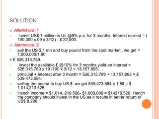 SOLUTION 
 Alternative :1 
1. invest US$ 1 million in Us @9% p.a. for 3 months. Interest earned = ( 
100,000 x.09 x 3/12) - $ 22,500. 
 Alternative :2 
1. sell the US $ 1 mn and buy pound from the spot market , we get = 
1,000,000/1.90 
= ₤ 526,315.789. 
1. Invest the available ₤ @10% for 3 months yield an interest = 
526,315.789 x 10 /100 x 3/12 = 13,157.895. 
2. principal + interest after 3 month = 526,315.789 + 13,157.895 = ₤ 
539,473.684. 
3. selling the pound to buy US $ we get 539,473.684 x 1.88 = $ 
1,014,210.526 
4. Hench income = $1,014, 210.526- $1,000,000 = $14210.526. Hench 
the company should invest in the US as it results in better return of 
US$ 8,290. 
 