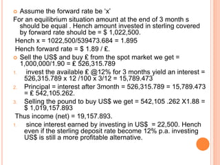  Assume the forward rate be ‘x’ 
For an equilibrium situation amount at the end of 3 month s 
should be equal . Hench amount invested in sterling covered 
by forward rate should be = $ 1,022,500. 
Hench x = 1022,500/539473.684 = 1.895 
Hench forward rate = $ 1.89 / ₤. 
 Sell the US$ and buy ₤ from the spot market we get = 
1,000,000/1.90 = ₤ 526,315.789 
1. invest the available ₤ @12% for 3 months yield an interest = 
526,315.789 x 12 /100 x 3/12 = 15,789.473 
2. Principal = interest after 3month = 526,315.789 = 15,789.473 
= ₤ 542,105.262. 
3. Selling the pound to buy US$ we get = 542,105 .262 X1.88 = 
$ 1,019,157.893 
Thus income (net) = 19,157.893. 
1. since interest earned by investing in US$ = 22,500. Hench 
even if the sterling deposit rate become 12% p.a. investing 
US$ is still a more profitable alternative. 
 