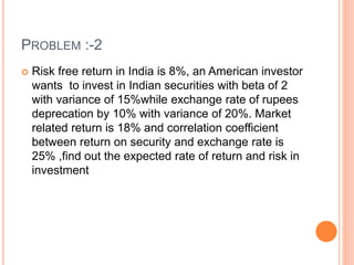 PROBLEM :-2 
 Risk free return in India is 8%, an American investor 
wants to invest in Indian securities with beta of 2 
with variance of 15%while exchange rate of rupees 
deprecation by 10% with variance of 20%. Market 
related return is 18% and correlation coefficient 
between return on security and exchange rate is 
25% ,find out the expected rate of return and risk in 
investment 
 