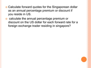  Calculate forward quotes for the Singaporean dollar 
as an annual percentage premium or discount if 
you reside in US. 
 calculate the annual percentage premium or 
discount on the US dollar for each forward rate for a 
foreign exchange trader residing in singapore? 
 