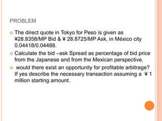 PROBLEM 
 The direct quote in Tokyo for Peso is given as 
¥28.8358/MP Bid & ¥ 28.8725/MP Ask, in México city 
0.04418/0.04488. 
 Calculate the bid –ask Spread as percentage of bid price 
from the Japanese and from the Mexican perspective. 
 would there exist an opportunity for profitable arbitrage? 
If yes describe the necessary transaction assuming a ¥ 1 
million starting amount. 
 