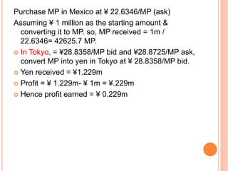 Purchase MP in Mexico at ¥ 22.6346/MP (ask) 
Assuming ¥ 1 million as the starting amount & 
converting it to MP. so, MP received = 1m / 
22.6346= 42625.7 MP. 
 In Tokyo, = ¥28.8358/MP bid and ¥28.8725/MP ask, 
convert MP into yen in Tokyo at ¥ 28.8358/MP bid. 
 Yen received = ¥1.229m 
 Profit = ¥ 1.229m- ¥ 1m = ¥.229m 
 Hence profit earned = ¥ 0.229m 
 