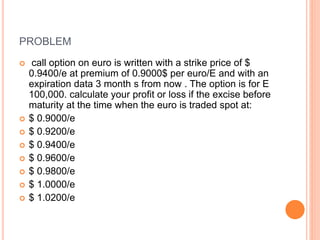 PROBLEM 
 call option on euro is written with a strike price of $ 
0.9400/e at premium of 0.9000$ per euro/E and with an 
expiration data 3 month s from now . The option is for E 
100,000. calculate your profit or loss if the excise before 
maturity at the time when the euro is traded spot at: 
 $ 0.9000/e 
 $ 0.9200/e 
 $ 0.9400/e 
 $ 0.9600/e 
 $ 0.9800/e 
 $ 1.0000/e 
 $ 1.0200/e 
 