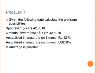 PROBLEM:1 
 Given the following date calculate the arbitrage 
possibilities 
Spot rate 1 $ = Rs 42.0010. 
6 month forward rate 1$ = Rs 42.8020 
Annualised interest rate on 6 month Rs:12 % 
Annualised interest rate on 6 month USD:8% 
Is arbitrage is possible. 
 