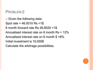 PROBLEM:2 
 Given the following data: 
Spot rate = 46.0010 Rs =1$ 
6 month forward rate Rs 46.8020 =1$ 
Annualised interest rate on 6 month Rs = 12% 
Annualised interest rate on 6 month $ =8% 
Initial investment is 10,000$ 
Calculate the arbitrage possibilities. 
 
