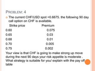 PROBLEM: 4 
 The current CHF/USD spot =0.6675. the following 90 day 
call option on CHF is available. 
Strike price Premium 
0.60 0.075 
0.65 0.03 
0.68 0.01 
0.70 0.005 
0.75 0.002 
Your view is that CHF is going to make strong up move 
during the next 90 days your risk appetite is moderate . 
What strategy is suitable for you/ explain with the pay off 
table 
 