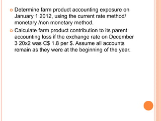 Determine farm product accounting exposure on 
January 1 2012, using the current rate method/ 
monetary /non monetary method. 
 Calculate farm product contribution to its parent 
accounting loss if the exchange rate on December 
3 20x2 was C$ 1.8 per $. Assume all accounts 
remain as they were at the beginning of the year. 
 