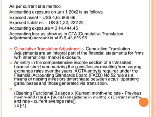 As per current rate method 
Accounting exposure on Jan 1 20x2 is as follows 
Exposed asset = US$ 4,66,666.66. 
Exposed liabilities = US $ 1,22, 222.22. 
Accounting exposure = 3,44,444.45 
Accounting loss as show as in CTA (Cumulative Translation 
Adjustment) account is =US $ 43,055.55 
 Cumulative Translation Adjustment :- Cumulative Translation 
Adjustments are an integral part of the financial statements for firms 
with international market exposure. 
 An entry in the comprehensive income section of a translated 
balance sheet summarizing the gains/losses resulting from varying 
exchange rates over the years. A CTA entry is required under the 
Financial Accounting Standards Board (FASB) No.52 rule as a 
means of helping investors differentiate between actual operating 
gains/losses and those generated via translation. 
 
(Opening Functional Balance x (Current month-end rate - Previous 
month-end rate)] + [Sum(Transactions in month) x (Current month-end 
rate - current average rate)] 
) x [-1] 
 