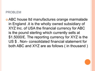 PROBLEM 
ABC house ltd manufactures orange marmalade 
in England .it is the wholly owned subsidiary of 
XYZ Inc. of USA the financial currency for ABC 
is the pound sterling which currently sells at 
$1.5000/£. The reporting currency for XYZ is the 
US $ . Non- consolidated financial statement for 
both ABC and XYZ are as follows ( in thousand ) 
 