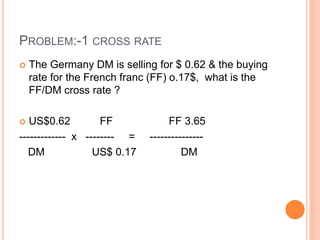 PROBLEM:-1 CROSS RATE 
 The Germany DM is selling for $ 0.62 & the buying 
rate for the French franc (FF) o.17$, what is the 
FF/DM cross rate ? 
 US$0.62 FF FF 3.65 
------------- x -------- = --------------- 
DM US$ 0.17 DM 
 
