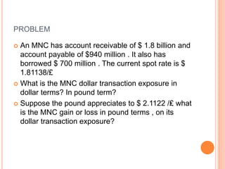 PROBLEM 
 An MNC has account receivable of $ 1.8 billion and 
account payable of $940 million . It also has 
borrowed $ 700 million . The current spot rate is $ 
1.81138/£ 
 What is the MNC dollar transaction exposure in 
dollar terms? In pound term? 
 Suppose the pound appreciates to $ 2.1122 /₤ what 
is the MNC gain or loss in pound terms , on its 
dollar transaction exposure? 
 