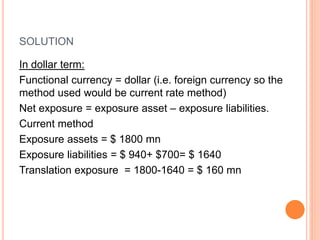 SOLUTION 
In dollar term: 
Functional currency = dollar (i.e. foreign currency so the 
method used would be current rate method) 
Net exposure = exposure asset – exposure liabilities. 
Current method 
Exposure assets = $ 1800 mn 
Exposure liabilities = $ 940+ $700= $ 1640 
Translation exposure = 1800-1640 = $ 160 mn 
 