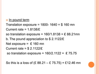  In pound term 
Translation exposure = 1800- 1640 = $ 160 mn 
Current rate = 1.8138/£ 
so translation exposure = 160/1.8138 = ₤ 88.21mn 
b. The pound appreciation to $ 2.1122/£ 
Net exposure = ₤ 160 mn 
Current rate = $ 2.1122/£ 
so translation exposure = 160/2.1122 = ₤ 75.75 
So this is a loss of (£ 88.21 – £ 75.75) = £12.46 mn 
 