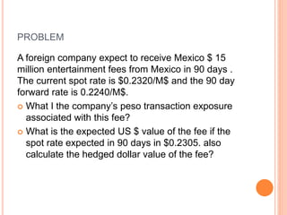 PROBLEM 
A foreign company expect to receive Mexico $ 15 
million entertainment fees from Mexico in 90 days . 
The current spot rate is $0.2320/M$ and the 90 day 
forward rate is 0.2240/M$. 
 What I the company’s peso transaction exposure 
associated with this fee? 
 What is the expected US $ value of the fee if the 
spot rate expected in 90 days in $0.2305. also 
calculate the hedged dollar value of the fee? 
 