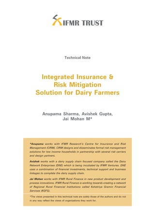 Technical Note

                                                                                         Integrated Insurance
                                                                                         & Risk Mitigation
                                                                                         Solution for
                                                                                         Dairy Farmers




                               Technical Note




      Integrated Insurance &
           Risk Mitigation
     Solution for Dairy Farmers


           Anupama Sharma, Avishek Gupta,
                   Jai Mohan M*




*Anupama works with IFMR Research’s Centre for Insurance and Risk
Management (CIRM). CIRM designs and disseminates formal risk management
solutions for low income households in partnership with several risk carriers
and design partners.

Avishek works with a dairy supply chain focused company called the Dairy
Network Enterprises (DNE) which is being incubated by IFMR Ventures. DNE
uses a combination of financial investments, technical support and business
linkages to complete the dairy supply chain.

Jai Mohan works with IFMR Rural Finance in new product development and
process innovations. IFMR Rural Finance is working towards creating a network
of Regional Rural Financial Institutions called Kshetriya Gramin Financial
Services (KGFS).

*The views presented in this technical note are solely those of the authors and do not
in any way reflect the views of organizations they work for.
 