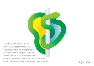 A IFMSA envolve todo o Brasil
com suas atitudes humanitárias
e de intercâmbio. Assim exploramos
o mapa do Brasil, em que a serpente,
símbolo da medicina, envolve o nosso
país unindo todos da IFMSA em prol de um mundo
melhor, de forma alegre, suave e com cores tropicais!   Logo Final
 