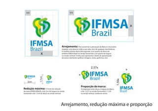X/4                                                   X/4




                                                                                                                                      x




                                               Arrejamento: Para aumentar a percepção da Marca é necessário
                                               respeitar uma área em toda a sua volta, livre de qualquer interferência.
                                               A medida mínima desta área equivale a um quarto da altura do
                     x                         símbolo IFMSA Brazil na versão horizontal e um quarto da largura
                                               na versão vertical. A linha azul representa o limite de aproximação
                                               de outros elementos gráficos (imagens, texto, grafismos, etc).




                                                                                     2,57x
                                                                                                                                  x


                                                                    x
                    1,7cm




                                                                                                                          1,59x
    2cm

                                                                        Proporção da marca:
Redução máxima: O limite de redução                                     A proporção entre altura e largura da Marca
da marca IFMSA BRAZIL é de 2cm de largura na versão                     e de 1:2,57 na versão horizontal e 1:1,59
horizontal e de 1,7cm de altura na versão vertical.                     na versão vertical, conforme acima.




                                              Arrejamento, redução máxima e proporção
 