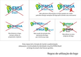 UFYR

                                              Não adicionar informações no logo (poderá ser criado
                                        pela Brav Design variações do logo para comitês caso necessário)




Não distorcer o logo,                Não mudar de posição dos
                                                                                  Não alterar as cores
 sempre utilizar as                     elementos do logo,
                                                                                   originais do logo.
proporções originais                   por mínima que seja.



                    Estas regras tem a função de manter a padronização,
                adequação e continuidade da identidade visual da IFMSA Brazil
                           ao longo da atual e das futuras gestões.


                                                          Regras de utilização do logo
 