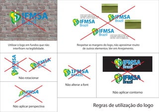Utilizar o logo em fundos que não            Respeitar as margens do logo, não aproximar muito
     interfiram na legibilidade.                 de outros elementos. Ver em Arrejamento.




                                        IFMSA
                                        BRAZIL
        Não rotacionar

                                    Não alterar a font

                                                                        Não aplicar contorno



   Não aplicar perspectiva                               Regras de utilização do logo
 