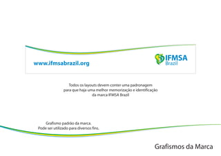 www.ifmsabrazil.org


                   Todos os layouts devem conter uma padronagem
                para que haja uma melhor memorização e identificação
                                da marca IFMSA Brazil




     Grafismo padrão da marca.
 Pode ser utilizado para diversos fins.



                                                                  Grafismos da Marca
 