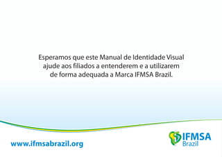 Esperamos que este Manual de Identidade Visual
        ajude aos filiados a entenderem e a utilizarem
          de forma adequada a Marca IFMSA Brazil.




www.ifmsabrazil.org
 