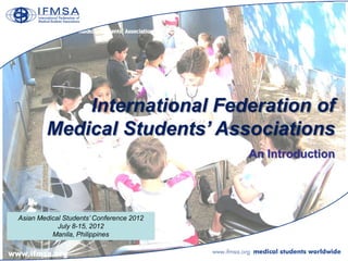 International Federation of
        Medical Students’ Associations
                                          An Introduction




Asian Medical Students’ Conference 2012
            July 8-15, 2012
          Manila, Philippines
 