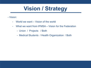 Vision / Strategy
- Vision:
- World we want – Vision of the world
- What we want from IFMSA – Vision for the Federation
- Union / Projects / Both
- Medical Students / Health Organization / Both
 
