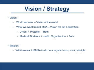 Vision / Strategy
- Vision:
- World we want – Vision of the world
- What we want from IFMSA – Vision for the Federation
- Union / Projects / Both
- Medical Students / Health Organization / Both
- Mission;
- What we want IFMSA to do on a regular basis, as a principle
 