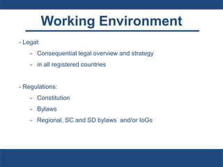 Working Environment
- Legal:
- Consequential legal overview and strategy
- in all registered countries
- Regulations:
- Constitution
- Bylaws
- Regional, SC and SD bylaws and/or IoGs
 