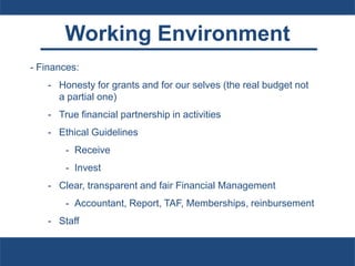 Working Environment
- Finances:
- Honesty for grants and for our selves (the real budget not
a partial one)
- True financial partnership in activities
- Ethical Guidelines
- Receive
- Invest
- Clear, transparent and fair Financial Management
- Accountant, Report, TAF, Memberships, reinbursement
- Staff
 