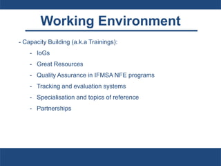 Working Environment
- Capacity Building (a.k.a Trainings):
- IoGs
- Great Resources
- Quality Assurance in IFMSA NFE programs
- Tracking and evaluation systems
- Specialisation and topics of reference
- Partnerships
 