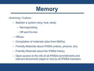 Memory
- Archiving / Culture:
- Stablish a system (why, how, what)
- Naming/coding
- Off and On-line
- Offices
- Compilation of materials (also from NMOs)
- Friendly Materials about IFMSA (videos, pictures, etc)
- Friendly Materials about the IFMSa history
- Open access to the info of all IFMSA committments and
relevant documents (legal or not) by all IFMSA members
 